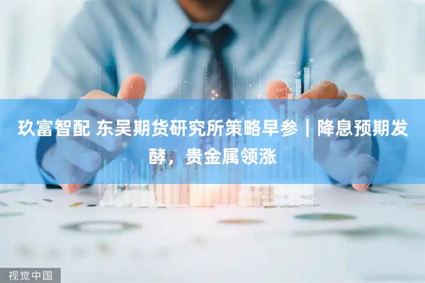 玖富智配 东吴期货研究所策略早参｜降息预期发酵，贵金属领涨