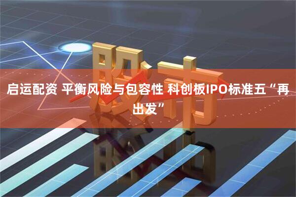 启运配资 平衡风险与包容性 科创板IPO标准五“再出发”