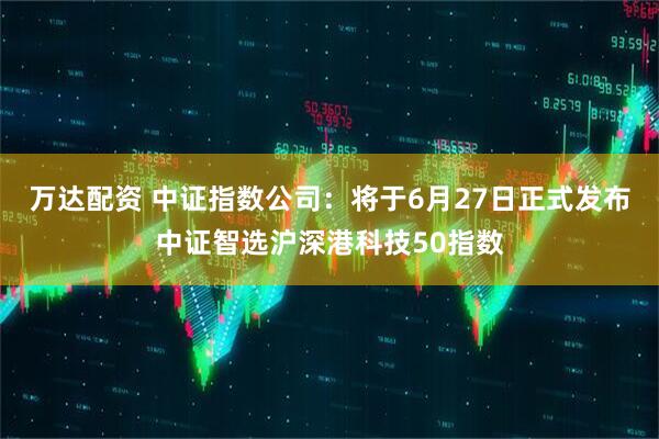 万达配资 中证指数公司：将于6月27日正式发布中证智选沪深港科技50指数