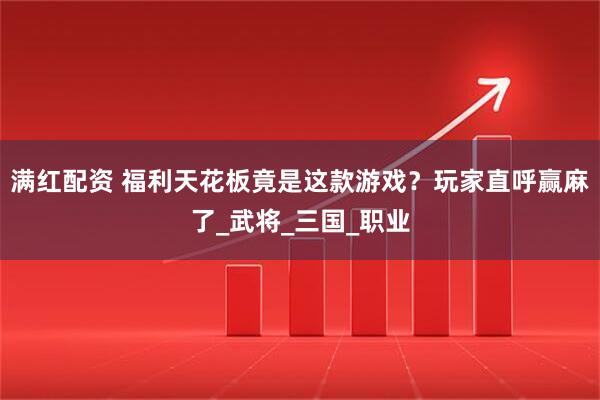 满红配资 福利天花板竟是这款游戏？玩家直呼赢麻了_武将_三国_职业