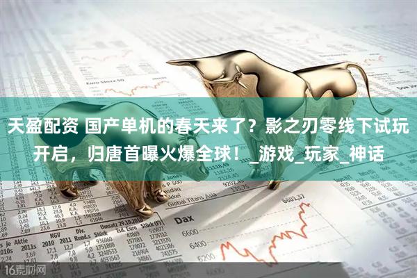 天盈配资 国产单机的春天来了？影之刃零线下试玩开启，归唐首曝火爆全球！_游戏_玩家_神话