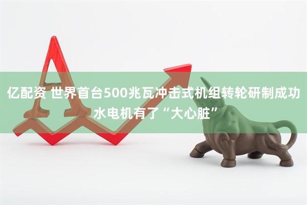 亿配资 世界首台500兆瓦冲击式机组转轮研制成功 水电机有了“大心脏”