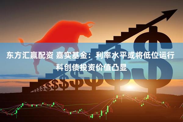 东方汇赢配资 嘉实基金：利率水平或将低位运行 科创债投资价值凸显
