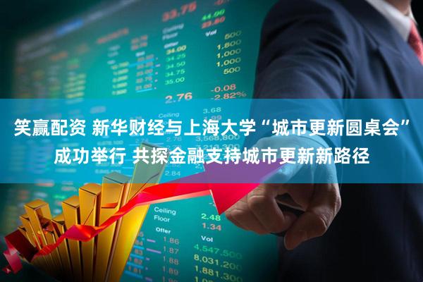 笑赢配资 新华财经与上海大学“城市更新圆桌会”成功举行 共探金融支持城市更新新路径