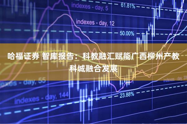 哈福证券 智库报告：科教融汇赋能广西柳州产教科城融合发展