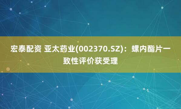 宏泰配资 亚太药业(002370.SZ)：螺内酯片一致性评价获受理