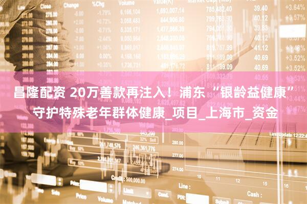 昌隆配资 20万善款再注入！浦东 “银龄益健康” 守护特殊老年群体健康_项目_上海市_资金