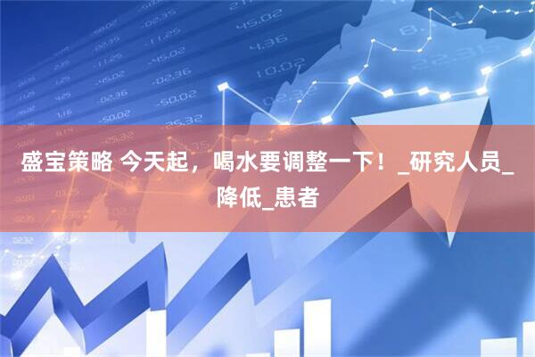 盛宝策略 今天起，喝水要调整一下！_研究人员_降低_患者