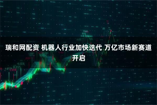 瑞和网配资 机器人行业加快迭代 万亿市场新赛道开启
