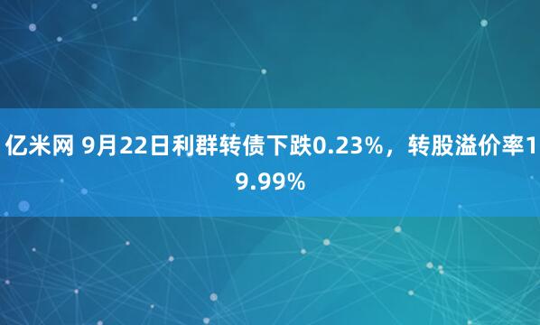 亿米网 9月22日利群转债下跌0.23%，转股溢价率19.99%