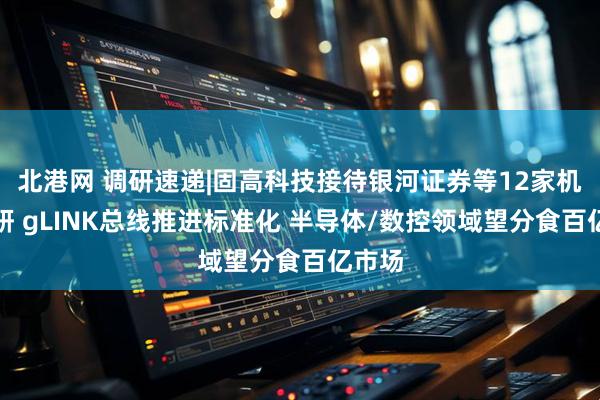 北港网 调研速递|固高科技接待银河证券等12家机构调研 gLINK总线推进标准化 半导体/数控领域望分食百亿市场