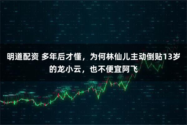 明道配资 多年后才懂，为何林仙儿主动倒贴13岁的龙小云，也不便宜阿飞