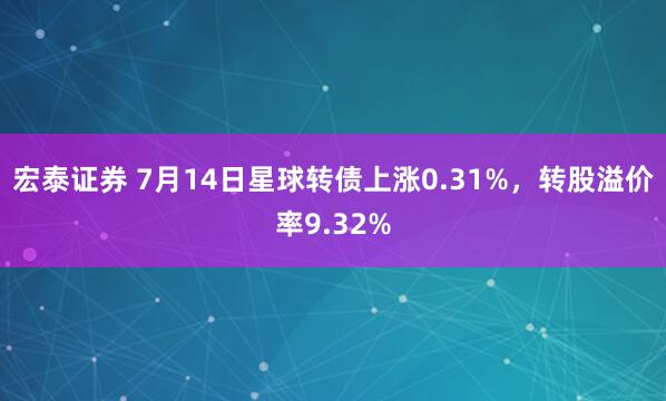 宏泰证券 7月14日星球转债上涨0.31%，转股溢价率9.32%