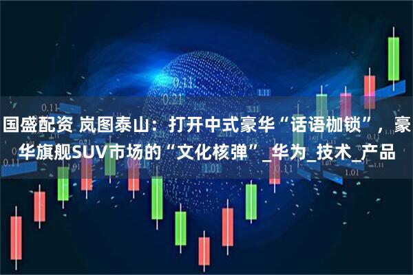 国盛配资 岚图泰山：打开中式豪华“话语枷锁”，豪华旗舰SUV市场的“文化核弹”_华为_技术_产品