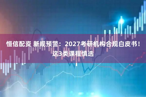 恒信配资 新规预警：2027考研机构合规白皮书！这3类课程慎选