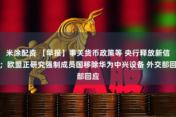 米涂配资 【早报】事关货币政策等 央行释放新信号；欧盟正研究强制成员国移除华为中兴设备 外交部回应