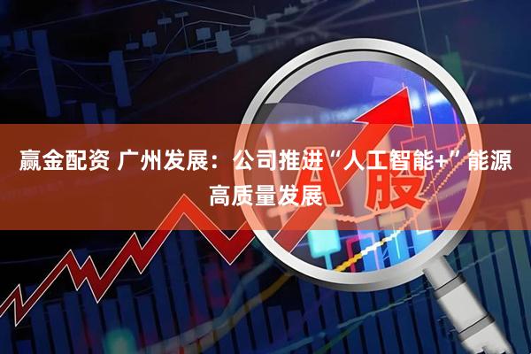 赢金配资 广州发展：公司推进“人工智能+”能源高质量发展