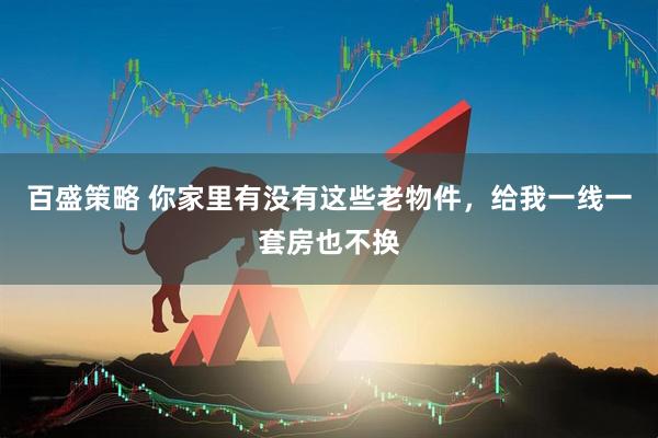 百盛策略 你家里有没有这些老物件，给我一线一套房也不换