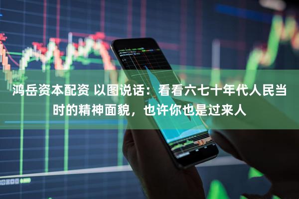 鸿岳资本配资 以图说话：看看六七十年代人民当时的精神面貌，也许你也是过来人