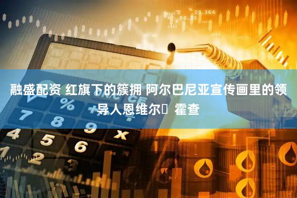 融盛配资 红旗下的簇拥 阿尔巴尼亚宣传画里的领导人恩维尔・霍查