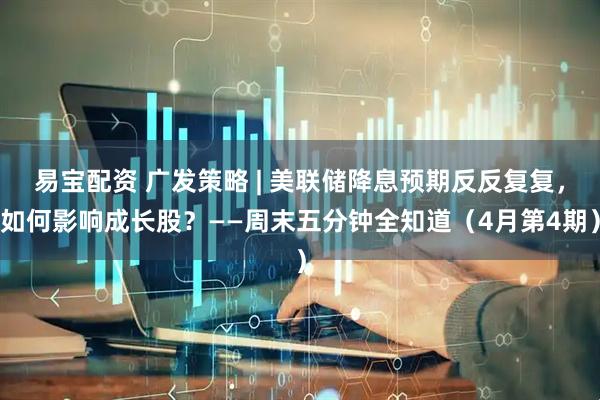 易宝配资 广发策略 | 美联储降息预期反反复复，如何影响成长股？——周末五分钟全知道（4月第4期）