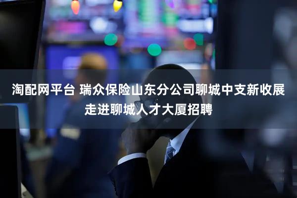 淘配网平台 瑞众保险山东分公司聊城中支新收展走进聊城人才大厦招聘