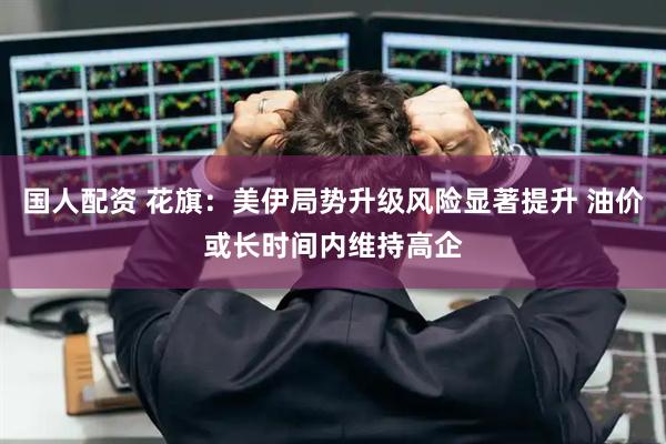 国人配资 花旗：美伊局势升级风险显著提升 油价或长时间内维持高企